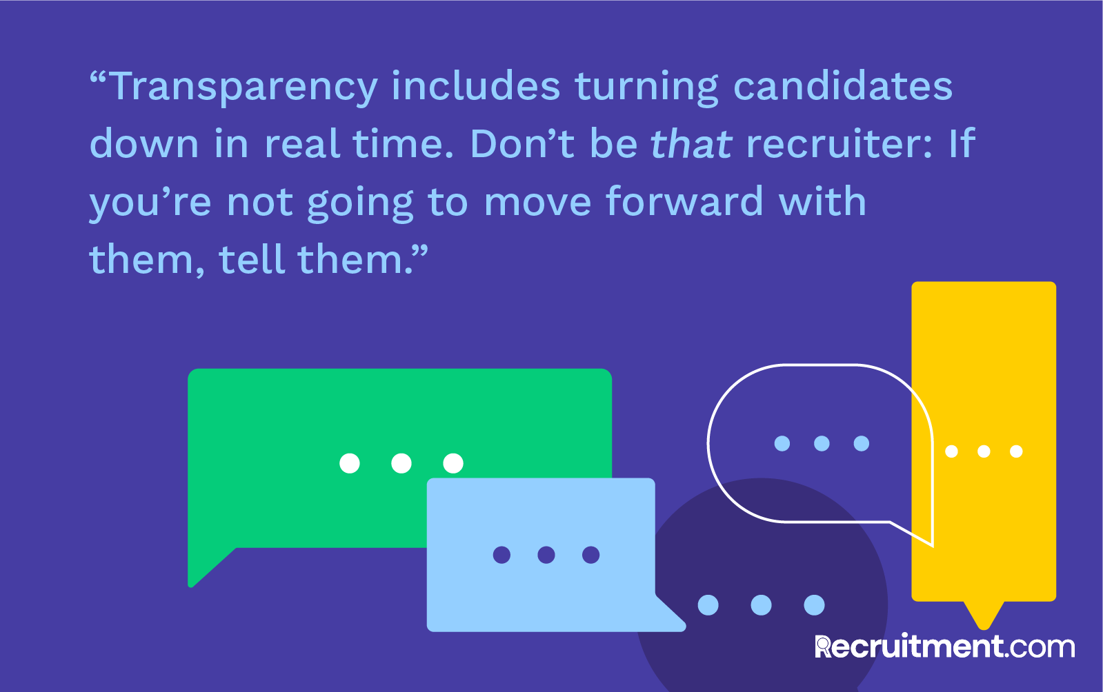 “Transparency includes turning candidates down in real time. Don’t be that recruiter: If you’re not going to move forward with them, tell them.